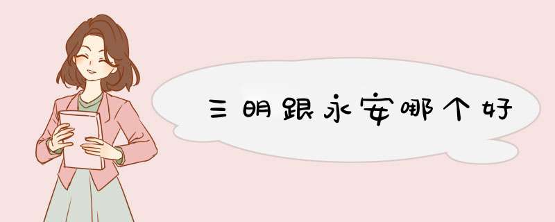 三明跟永安哪个好,第1张