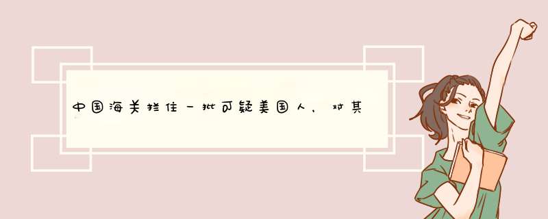 中国海关拦住一批可疑美国人，对其强制开箱检查，发现了什么呢？,第1张