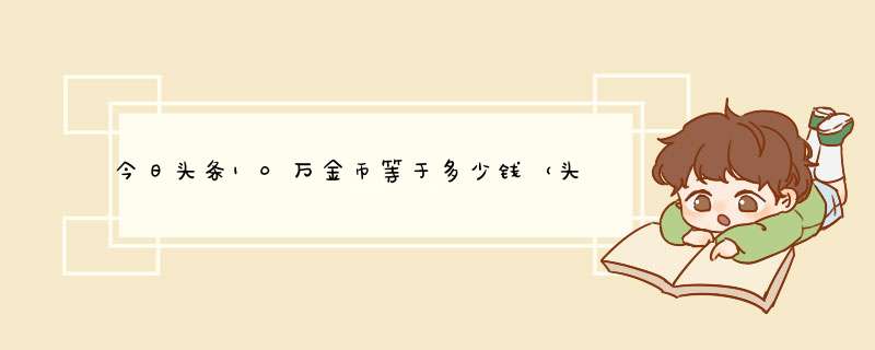 今日头条10万金币等于多少钱（头条的1000金币是多少钱）,第1张