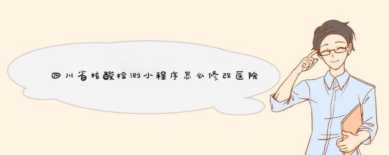 四川省核酸检测小程序怎么修改医院名字,第1张