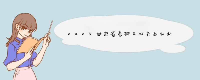 2023甘肃省考研未打卡怎么办,第1张