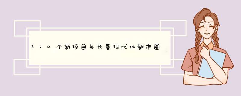 370个新项目与长春现代化都市圈共赢未来？,第1张