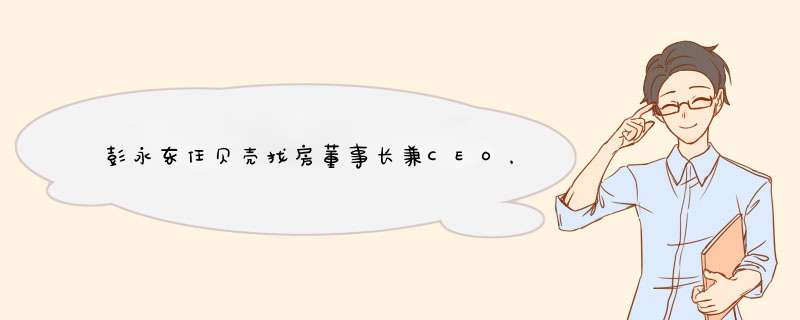 彭永东任贝壳找房董事长兼CEO，他有着怎样的背景？,第1张